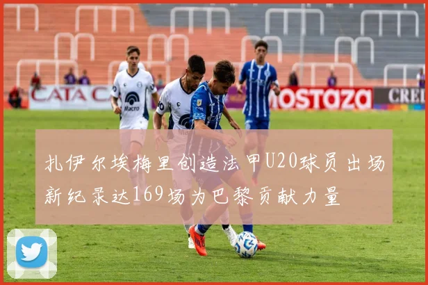 扎伊尔埃梅里创造法甲U20球员出场新纪录达169场为巴黎贡献力量