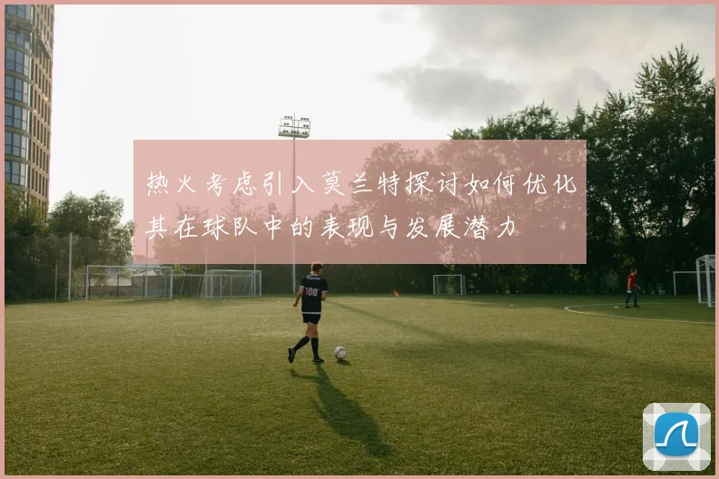 热火考虑引入莫兰特探讨如何优化其在球队中的表现与发展潜力