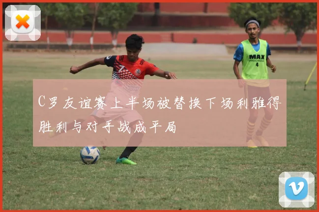 C罗友谊赛上半场被替换下场利雅得胜利与对手战成平局