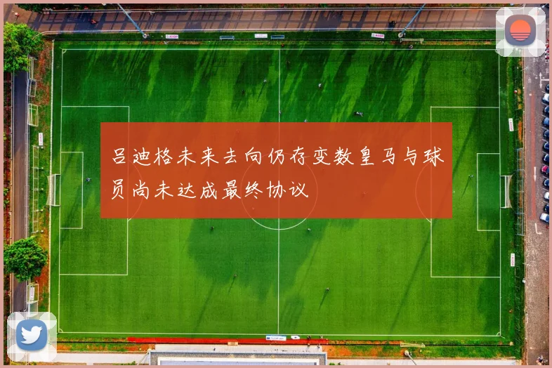 吕迪格未来去向仍存变数皇马与球员尚未达成最终协议
