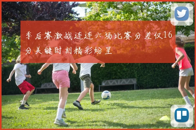 季后赛激战连连六场比赛分差仅16分关键时刻精彩纷呈