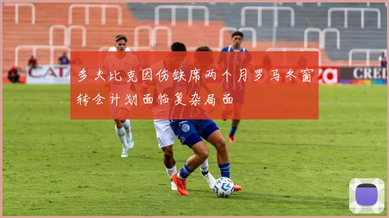 多夫比克因伤缺席两个月罗马冬窗转会计划面临复杂局面