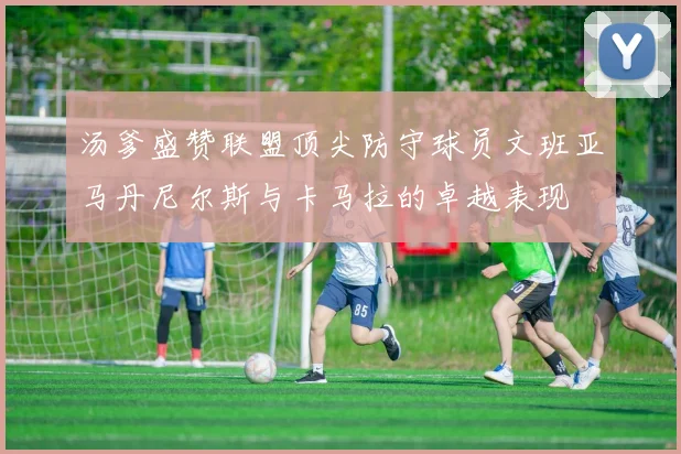 汤爹盛赞联盟顶尖防守球员文班亚马丹尼尔斯与卡马拉的卓越表现
