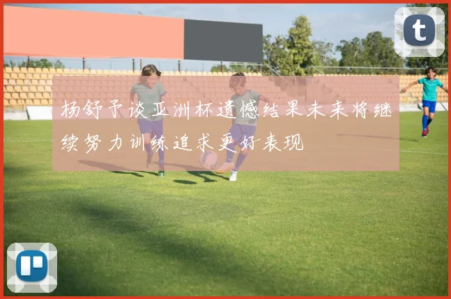 杨舒予谈亚洲杯遗憾结果未来将继续努力训练追求更好表现