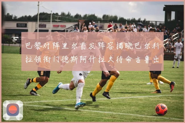 巴黎对阵里尔首发阵容揭晓巴尔科拉领衔门德斯阿什拉夫待命吉鲁出战