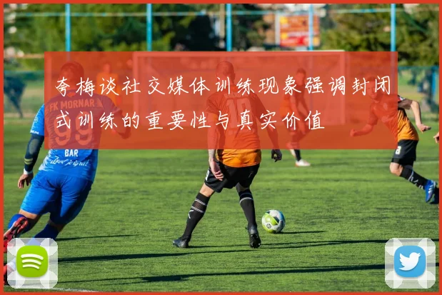 夸梅谈社交媒体训练现象强调封闭式训练的重要性与真实价值