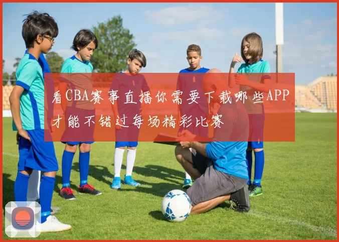 看CBA赛事直播你需要下载哪些APP才能不错过每场精彩比赛