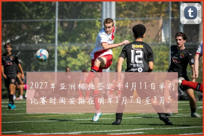 2027年亚洲杯抽签定于4月11日举行比赛时间安排在明年1月7日至2月5日