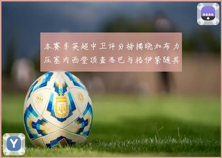 本赛季英超中卫评分榜揭晓加布力压塞内西登顶查洛巴与格伊紧随其后