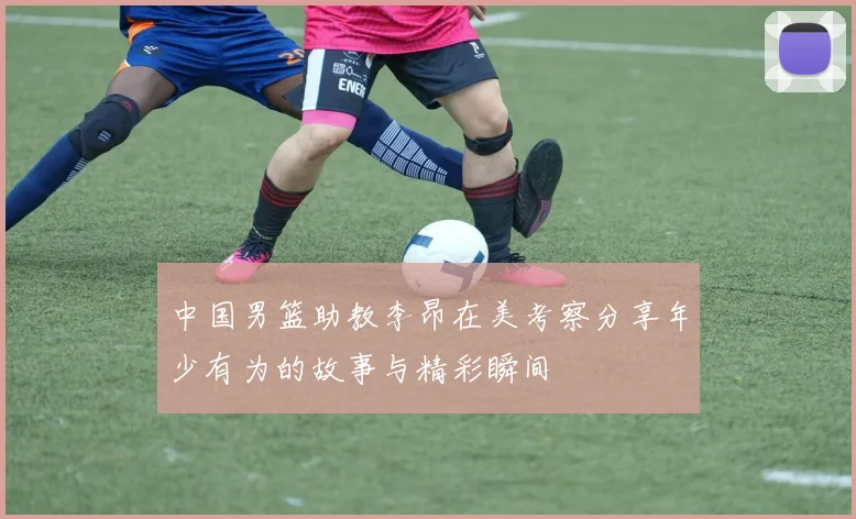 中国男篮助教李昂在美考察分享年少有为的故事与精彩瞬间