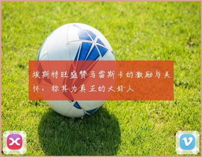 埃斯特旺盛赞马雷斯卡的激励与关怀，称其为真正的大好人