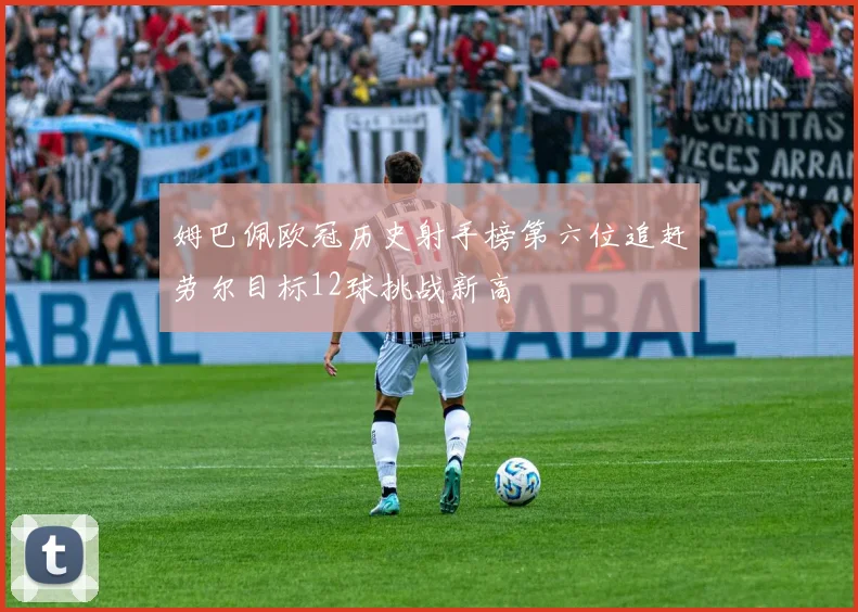 姆巴佩欧冠历史射手榜第六位追赶劳尔目标12球挑战新高