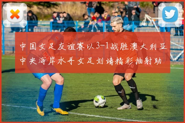 中国女足友谊赛以3-1战胜澳大利亚中央海岸水手女足刘靖精彩抽射助球队取胜