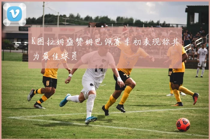 K图拉姆盛赞姆巴佩赛季初表现称其为最佳球员
