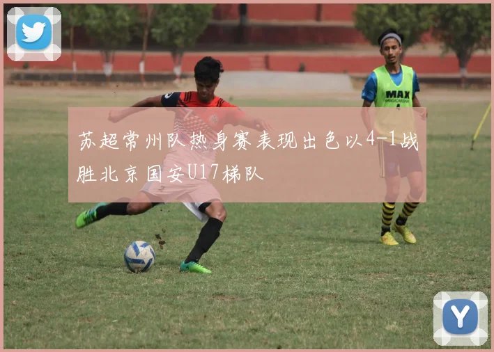 苏超常州队热身赛表现出色以4-1战胜北京国安U17梯队