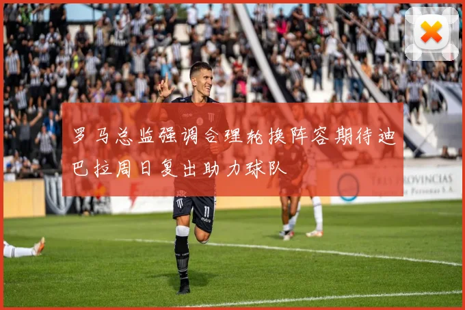 罗马总监强调合理轮换阵容期待迪巴拉周日复出助力球队