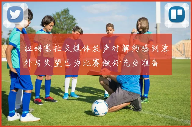 拉姆塞社交媒体发声对解约感到意外与失望已为比赛做好充分准备