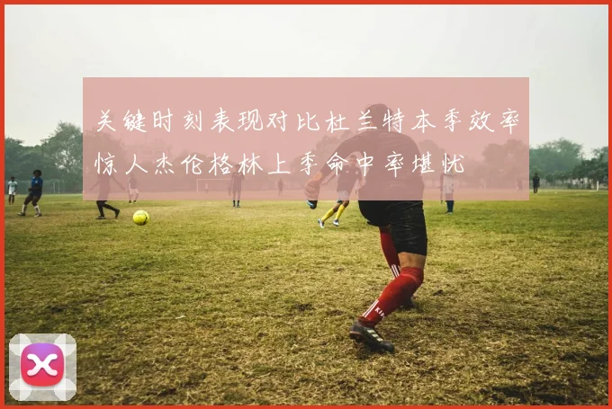 关键时刻表现对比杜兰特本季效率惊人杰伦格林上季命中率堪忧