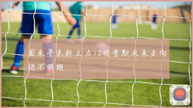 国米寻求新主力门将索默未来去向仍不明朗