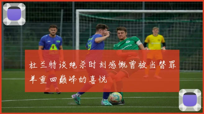 杜兰特谈绝杀时刻感慨曾被当替罪羊重回巅峰的喜悦