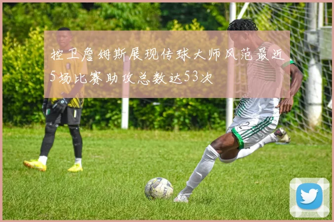控卫詹姆斯展现传球大师风范最近5场比赛助攻总数达53次