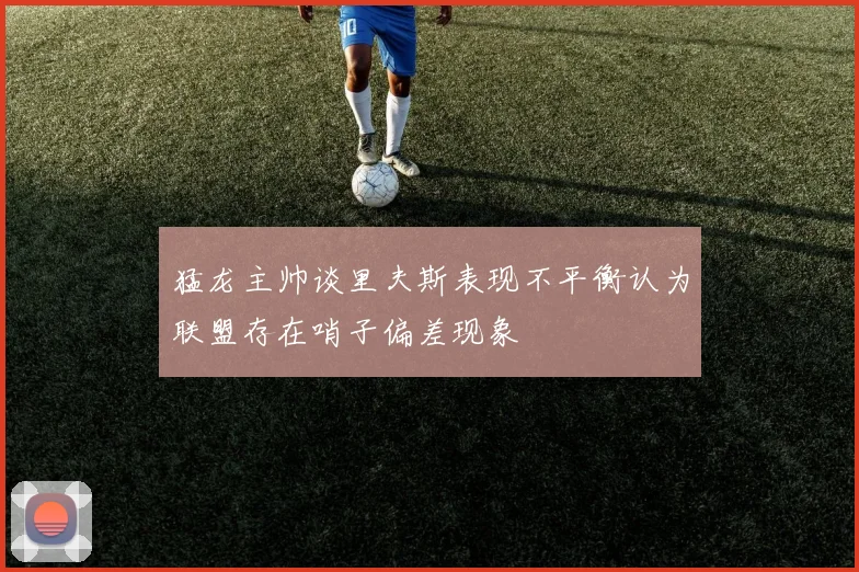 猛龙主帅谈里夫斯表现不平衡认为联盟存在哨子偏差现象