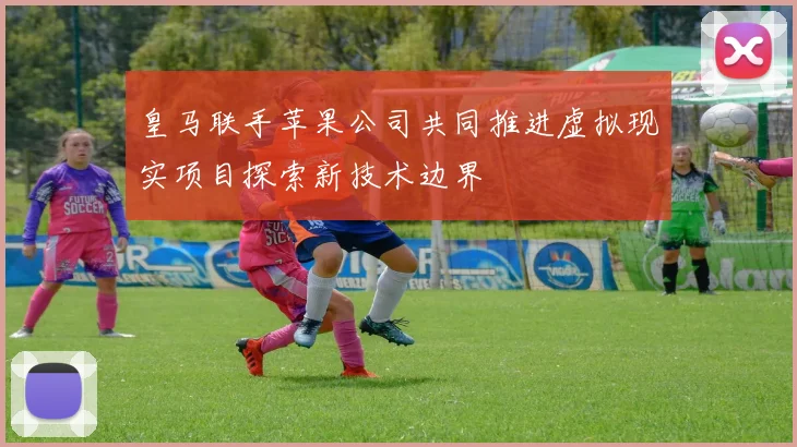 皇马联手苹果公司共同推进虚拟现实项目探索新技术边界