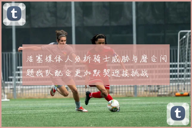 活塞媒体人分析骑士威胁与磨合问题我队配合更加默契迎接挑战