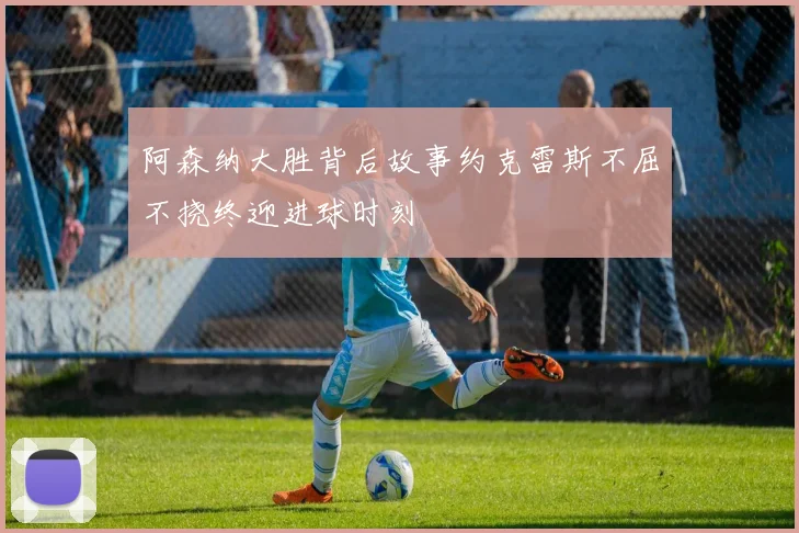 阿森纳大胜背后故事约克雷斯不屈不挠终迎进球时刻