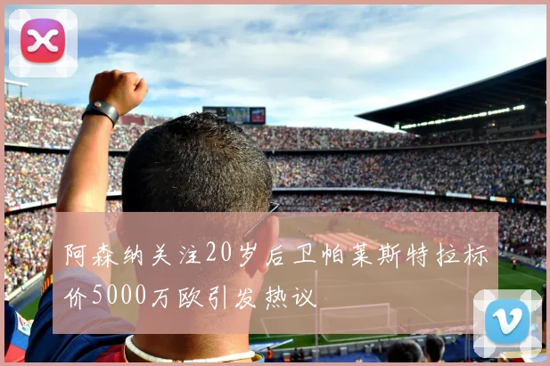 阿森纳关注20岁后卫帕莱斯特拉标价5000万欧引发热议