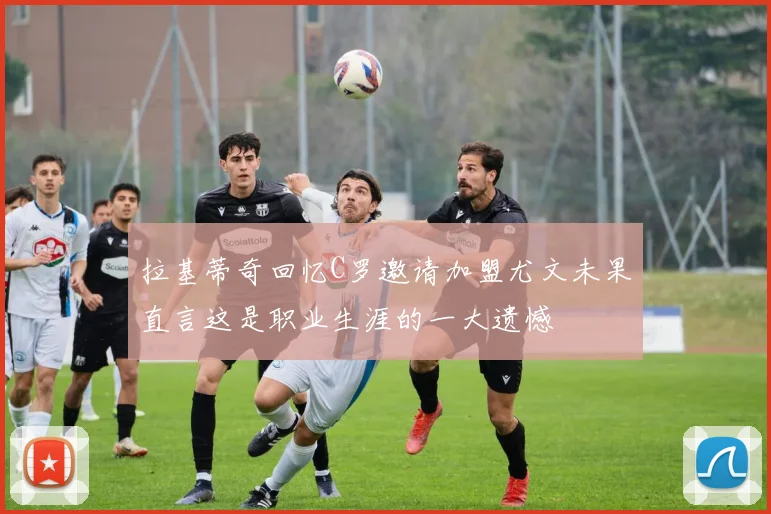 拉基蒂奇回忆C罗邀请加盟尤文未果直言这是职业生涯的一大遗憾