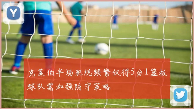 克莱伯半场犯规频繁仅得5分1篮板球队需加强防守策略