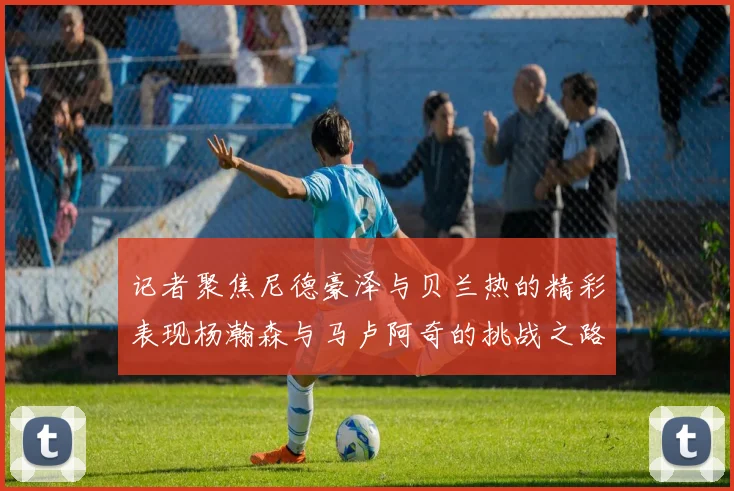 记者聚焦尼德豪泽与贝兰热的精彩表现杨瀚森与马卢阿奇的挑战之路依旧艰难