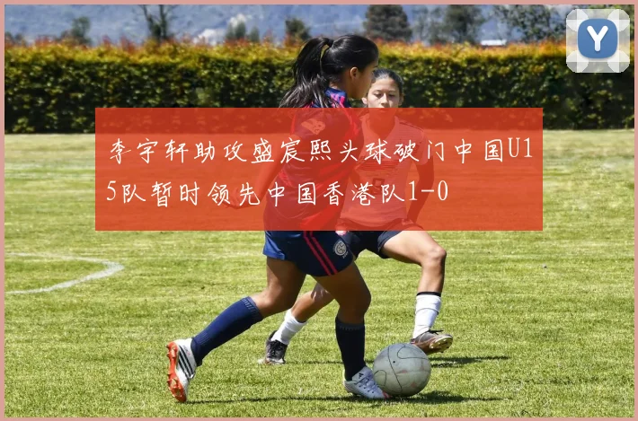 李宇轩助攻盛宸熙头球破门中国U15队暂时领先中国香港队1-0