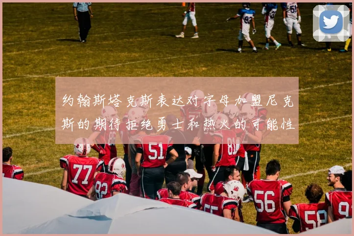 约翰斯塔克斯表达对字母加盟尼克斯的期待拒绝勇士和热火的可能性