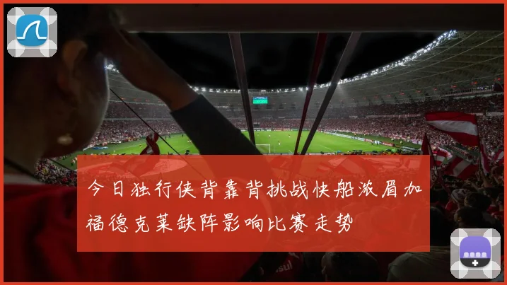 今日独行侠背靠背挑战快船浓眉加福德克莱缺阵影响比赛走势