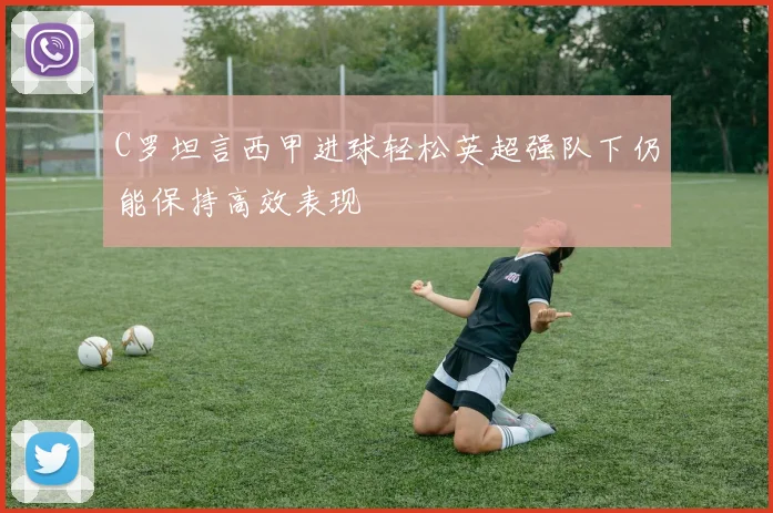 C罗坦言西甲进球轻松英超强队下仍能保持高效表现