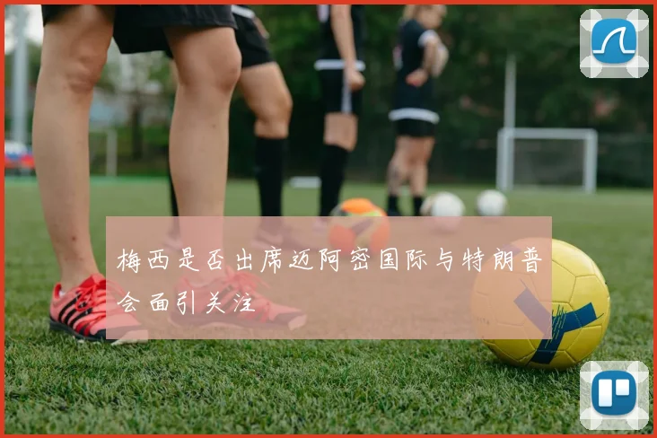 梅西是否出席迈阿密国际与特朗普会面引关注