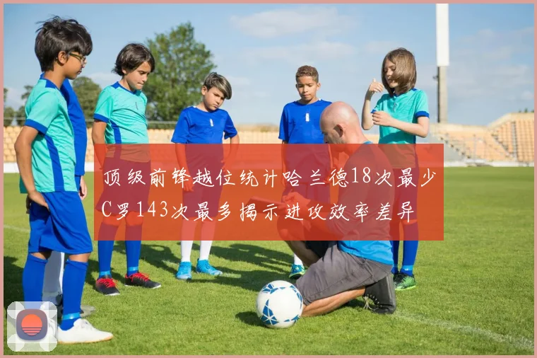 顶级前锋越位统计哈兰德18次最少C罗143次最多揭示进攻效率差异
