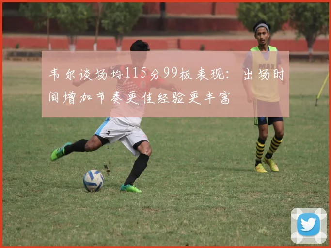 韦尔谈场均115分99板表现：出场时间增加节奏更佳经验更丰富
