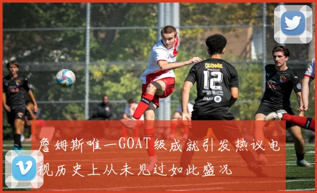 詹姆斯唯一GOAT级成就引发热议电视历史上从未见过如此盛况