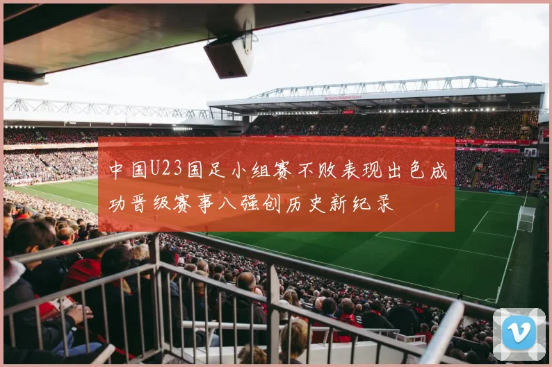 中国U23国足小组赛不败表现出色成功晋级赛事八强创历史新纪录