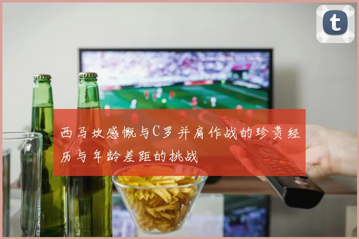 西马坎感慨与C罗并肩作战的珍贵经历与年龄差距的挑战