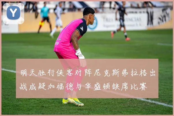 明天独行侠客对阵尼克斯弗拉格出战成疑加福德与华盛顿缺席比赛