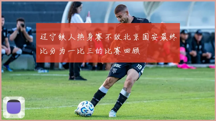 辽宁铁人热身赛不敌北京国安最终比分为一比三的比赛回顾