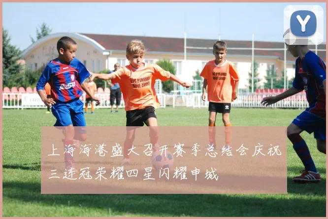 上海海港盛大召开赛季总结会庆祝三连冠荣耀四星闪耀申城