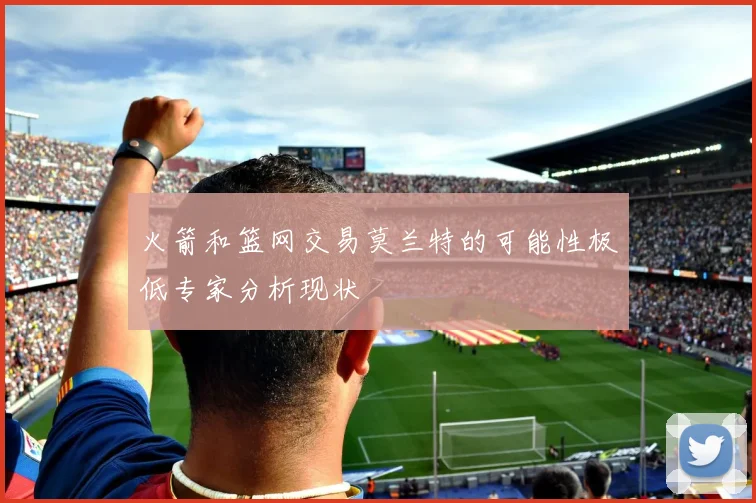 火箭和篮网交易莫兰特的可能性极低专家分析现状