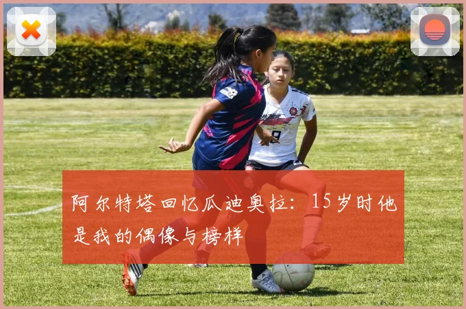 阿尔特塔回忆瓜迪奥拉：15岁时他是我的偶像与榜样